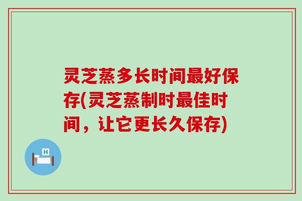 灵芝蒸多长时间好保存(灵芝蒸制时佳时间，让它更长久保存)