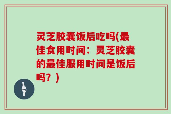 灵芝胶囊饭后吃吗(佳食用时间：灵芝胶囊的佳服用时间是饭后吗？)