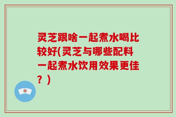 灵芝跟啥一起煮水喝比较好(灵芝与哪些配料一起煮水饮用效果更佳？)