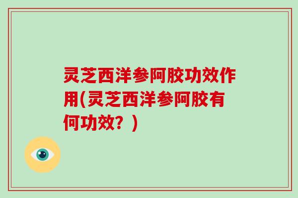 灵芝西洋参阿胶功效作用(灵芝西洋参阿胶有何功效？)