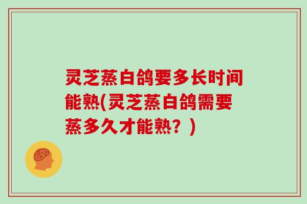 灵芝蒸白鸽要多长时间能熟(灵芝蒸白鸽需要蒸多久才能熟？)