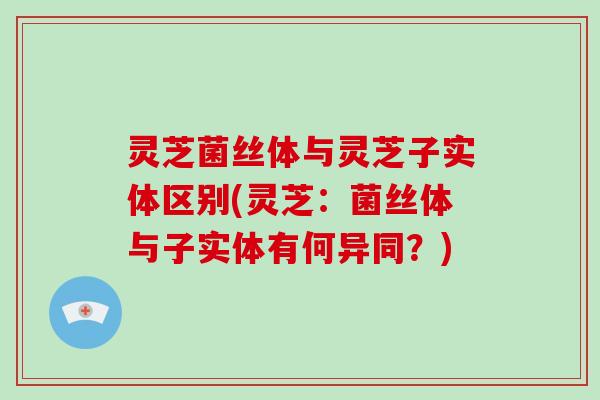 灵芝菌丝体与灵芝子实体区别(灵芝：菌丝体与子实体有何异同？)