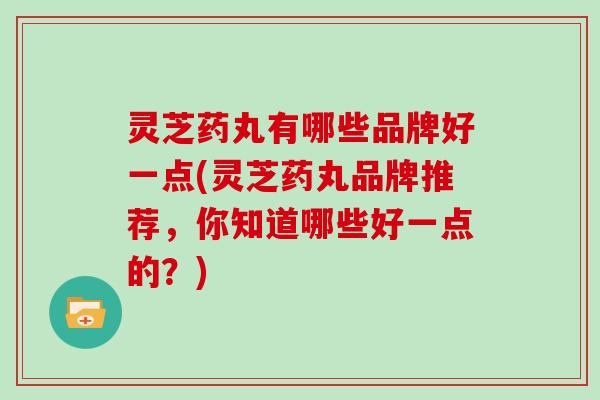 灵芝药丸有哪些品牌好一点(灵芝药丸品牌推荐，你知道哪些好一点的？)