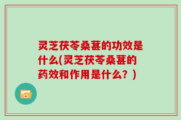 灵芝茯苓桑葚的功效是什么(灵芝茯苓桑葚的和作用是什么？)