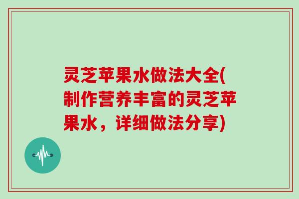 灵芝苹果水做法大全(制作营养丰富的灵芝苹果水，详细做法分享)