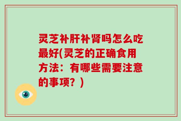 灵芝补补吗怎么吃好(灵芝的正确食用方法：有哪些需要注意的事项？)