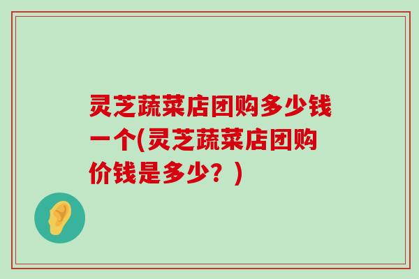 灵芝蔬菜店团购多少钱一个(灵芝蔬菜店团购价钱是多少？)