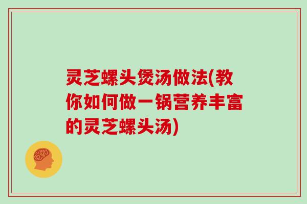 灵芝螺头煲汤做法(教你如何做一锅营养丰富的灵芝螺头汤)