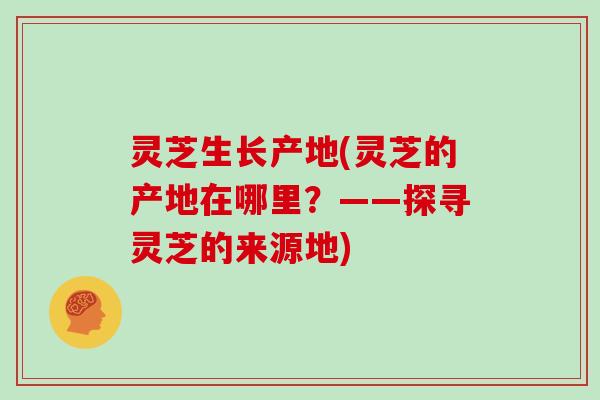 灵芝生长产地(灵芝的产地在哪里？——探寻灵芝的来源地)