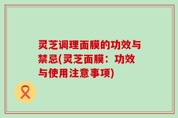 灵芝调理面膜的功效与禁忌(灵芝面膜：功效与使用注意事项)