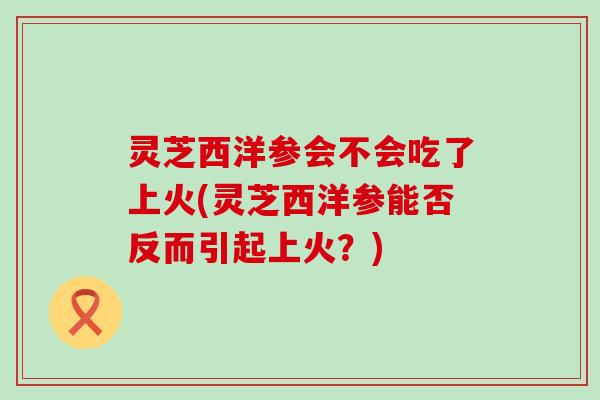 灵芝西洋参会不会吃了上火(灵芝西洋参能否反而引起上火？)