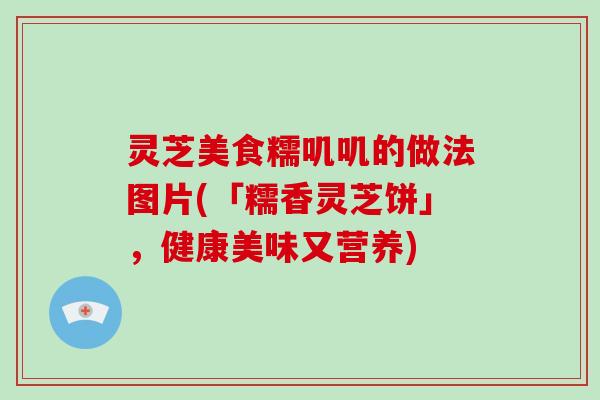 灵芝美食糯叽叽的做法图片(「糯香灵芝饼」，健康美味又营养)