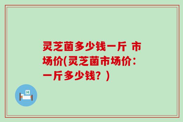 灵芝菌多少钱一斤 市场价(灵芝菌市场价：一斤多少钱？)