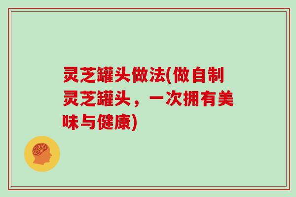 灵芝罐头做法(做自制灵芝罐头，一次拥有美味与健康)