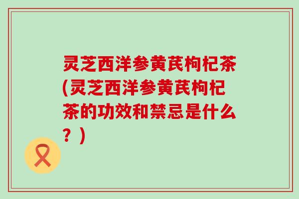 灵芝西洋参黄芪枸杞茶(灵芝西洋参黄芪枸杞茶的功效和禁忌是什么？)