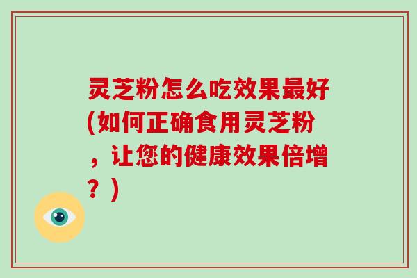 灵芝粉怎么吃效果好(如何正确食用灵芝粉，让您的健康效果倍增？)