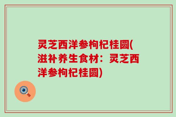 灵芝西洋参枸杞桂圆(滋补养生食材：灵芝西洋参枸杞桂圆)