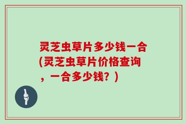 灵芝虫草片多少钱一合(灵芝虫草片价格查询，一合多少钱？)