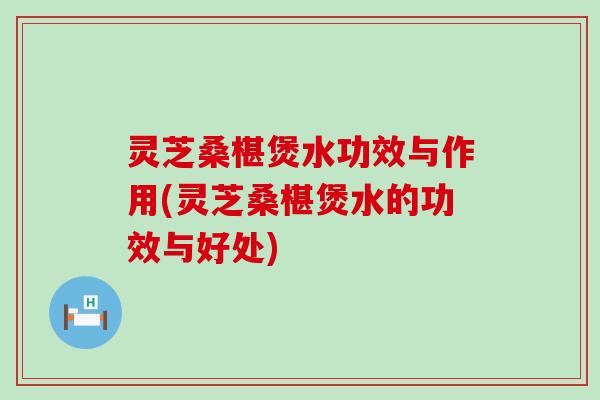 灵芝桑椹煲水功效与作用(灵芝桑椹煲水的功效与好处)