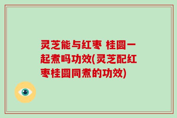 灵芝能与红枣 桂圆一起煮吗功效(灵芝配红枣桂圆同煮的功效)