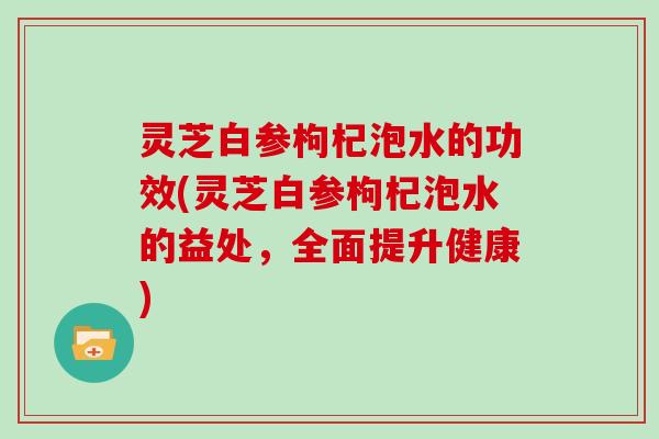 灵芝白参枸杞泡水的功效(灵芝白参枸杞泡水的益处，全面提升健康)