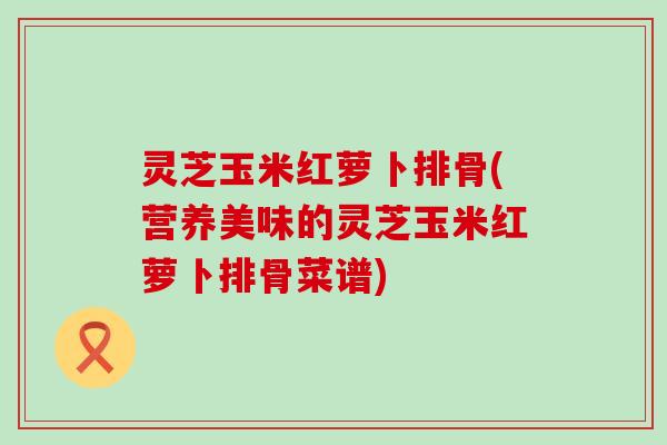 灵芝玉米红萝卜排骨(营养美味的灵芝玉米红萝卜排骨菜谱)