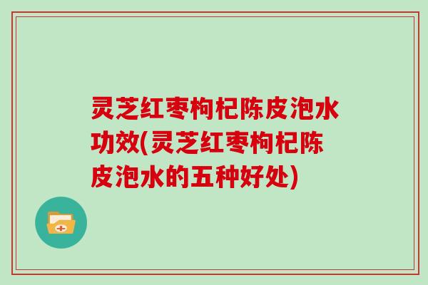 灵芝红枣枸杞陈皮泡水功效(灵芝红枣枸杞陈皮泡水的五种好处)