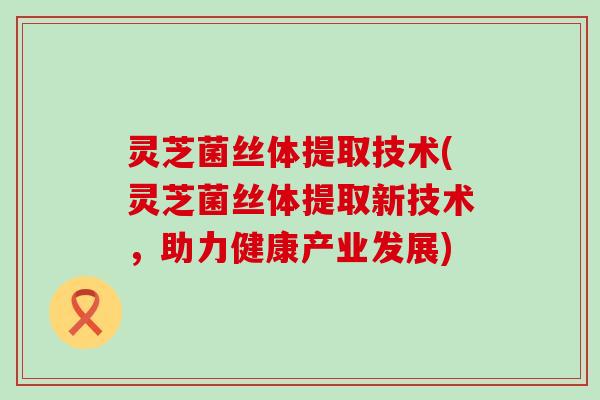 灵芝菌丝体提取技术(灵芝菌丝体提取新技术，助力健康产业发展)