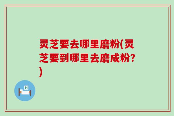 灵芝要去哪里磨粉(灵芝要到哪里去磨成粉？)