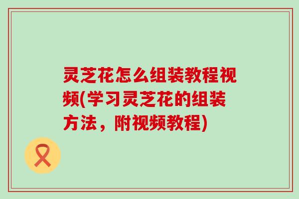 灵芝花怎么组装教程视频(学习灵芝花的组装方法，附视频教程)