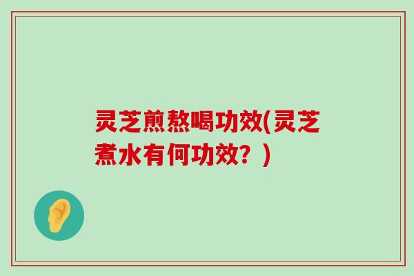 灵芝煎熬喝功效(灵芝煮水有何功效？)