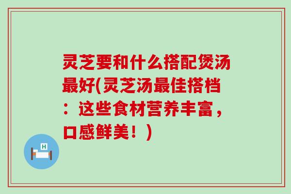 灵芝要和什么搭配煲汤好(灵芝汤佳搭档：这些食材营养丰富，口感鲜美！)