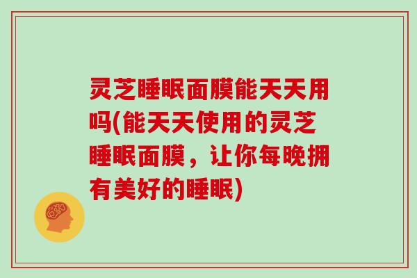 灵芝面膜能天天用吗(能天天使用的灵芝面膜，让你每晚拥有美好的)