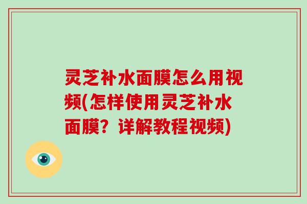 灵芝补水面膜怎么用视频(怎样使用灵芝补水面膜？详解教程视频)