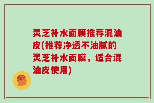 灵芝补水面膜推荐混油皮(推荐净透不油腻的灵芝补水面膜，适合混油皮使用)