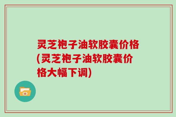 灵芝袍子油软胶囊价格(灵芝袍子油软胶囊价格大幅下调)