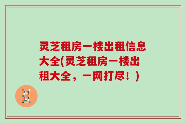 灵芝租房一楼出租信息大全(灵芝租房一楼出租大全，一网打尽！)