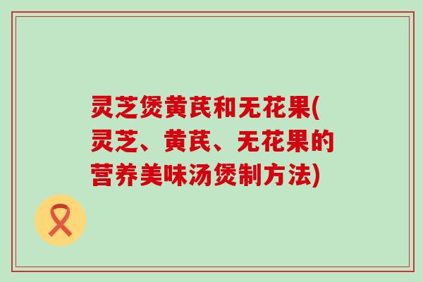 灵芝煲黄芪和无花果(灵芝、黄芪、无花果的营养美味汤煲制方法)