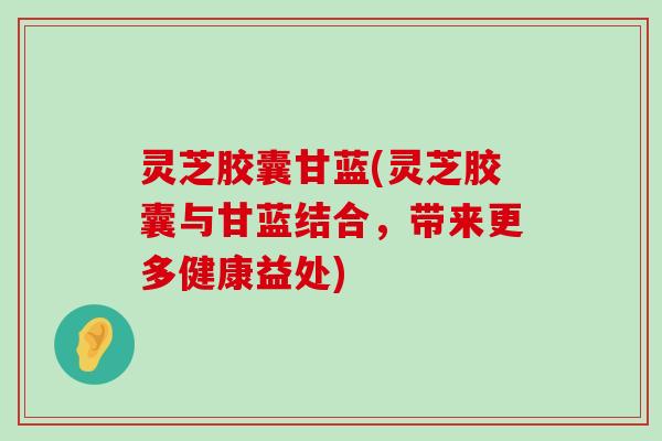 灵芝胶囊甘蓝(灵芝胶囊与甘蓝结合，带来更多健康益处)