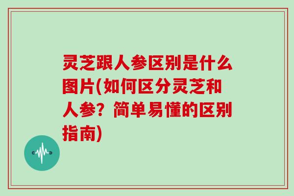 灵芝跟人参区别是什么图片(如何区分灵芝和人参？简单易懂的区别指南)