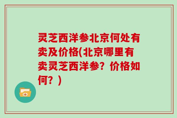 灵芝西洋参北京何处有卖及价格(北京哪里有卖灵芝西洋参？价格如何？)