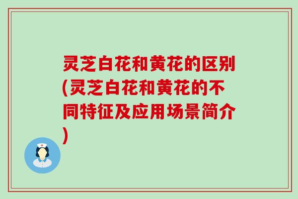 灵芝白花和黄花的区别(灵芝白花和黄花的不同特征及应用场景简介)