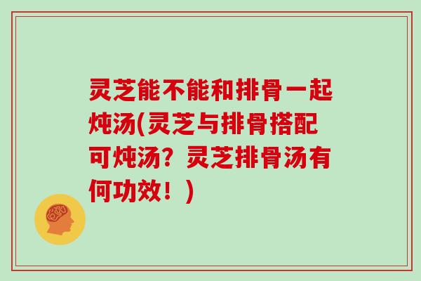 灵芝能不能和排骨一起炖汤(灵芝与排骨搭配可炖汤？灵芝排骨汤有何功效！)