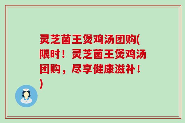 灵芝菌王煲鸡汤团购(限时！灵芝菌王煲鸡汤团购，尽享健康滋补！)