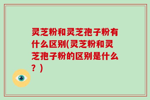 灵芝粉和灵芝孢子粉有什么区别(灵芝粉和灵芝孢子粉的区别是什么？)