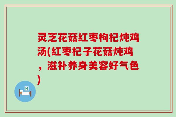 灵芝花菇红枣枸杞炖鸡汤(红枣杞子花菇炖鸡，滋补养身美容好气色)