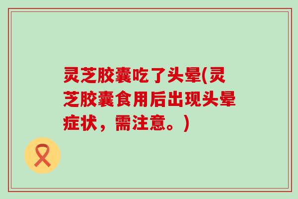 灵芝胶囊吃了头晕(灵芝胶囊食用后出现头晕症状，需注意。)