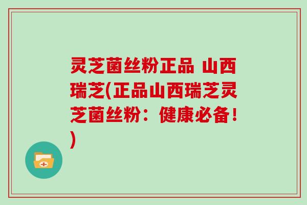 灵芝菌丝粉正品 山西瑞芝(正品山西瑞芝灵芝菌丝粉：健康必备！)