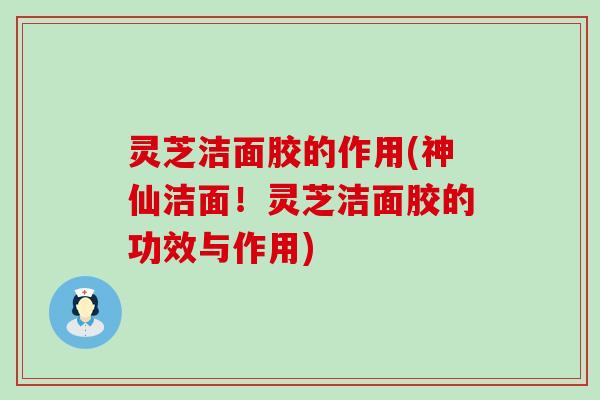 灵芝洁面胶的作用(神仙洁面！灵芝洁面胶的功效与作用)