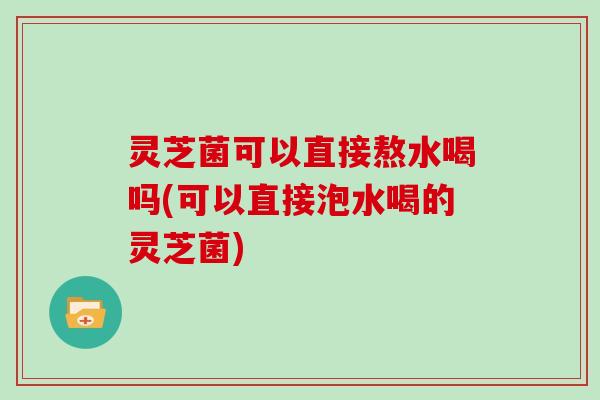 灵芝菌可以直接熬水喝吗(可以直接泡水喝的灵芝菌)